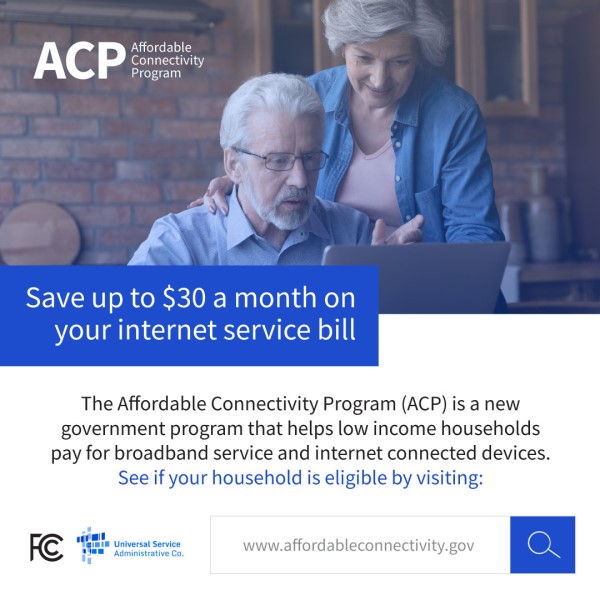 Save up to $30 a month on your internet service bill. The Affordable Connectivity Program (ACP) is a new government program that helps low income households pay for broadband service and  internet connected devices. See if your household is eligible by vising: www.affordableconnectivity.gov.